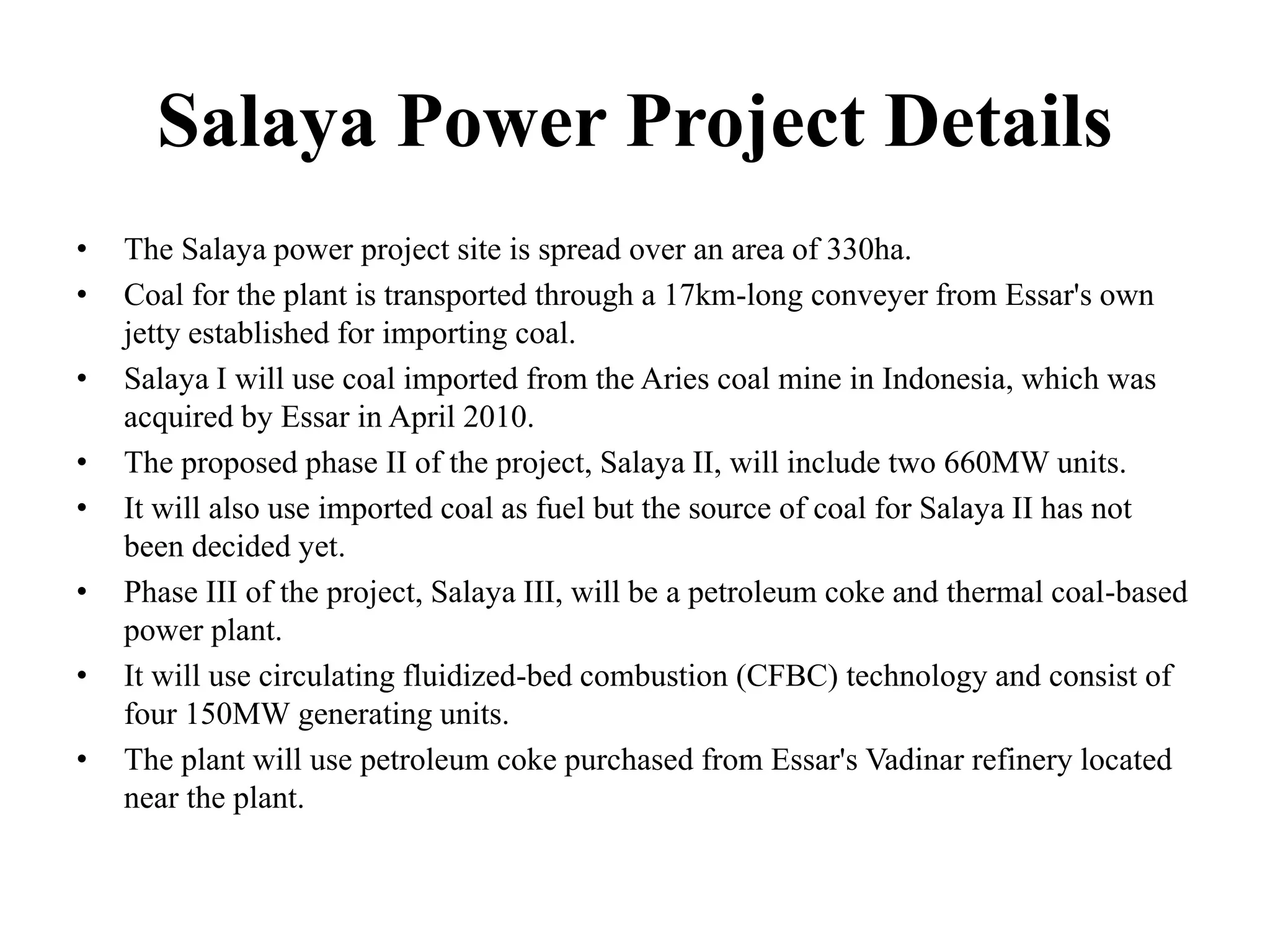 Salaya Power Project Details
• The Salaya power project site is spread over an area of 330ha.
• Coal for the plant is transported through a 17km-long conveyer from Essar's own
jetty established for importing coal.
• Salaya I will use coal imported from the Aries coal mine in Indonesia, which was
acquired by Essar in April 2010.
• The proposed phase II of the project, Salaya II, will include two 660MW units.
• It will also use imported coal as fuel but the source of coal for Salaya II has not
been decided yet.
• Phase III of the project, Salaya III, will be a petroleum coke and thermal coal-based
power plant.
• It will use circulating fluidized-bed combustion (CFBC) technology and consist of
four 150MW generating units.
• The plant will use petroleum coke purchased from Essar's Vadinar refinery located
near the plant.
 