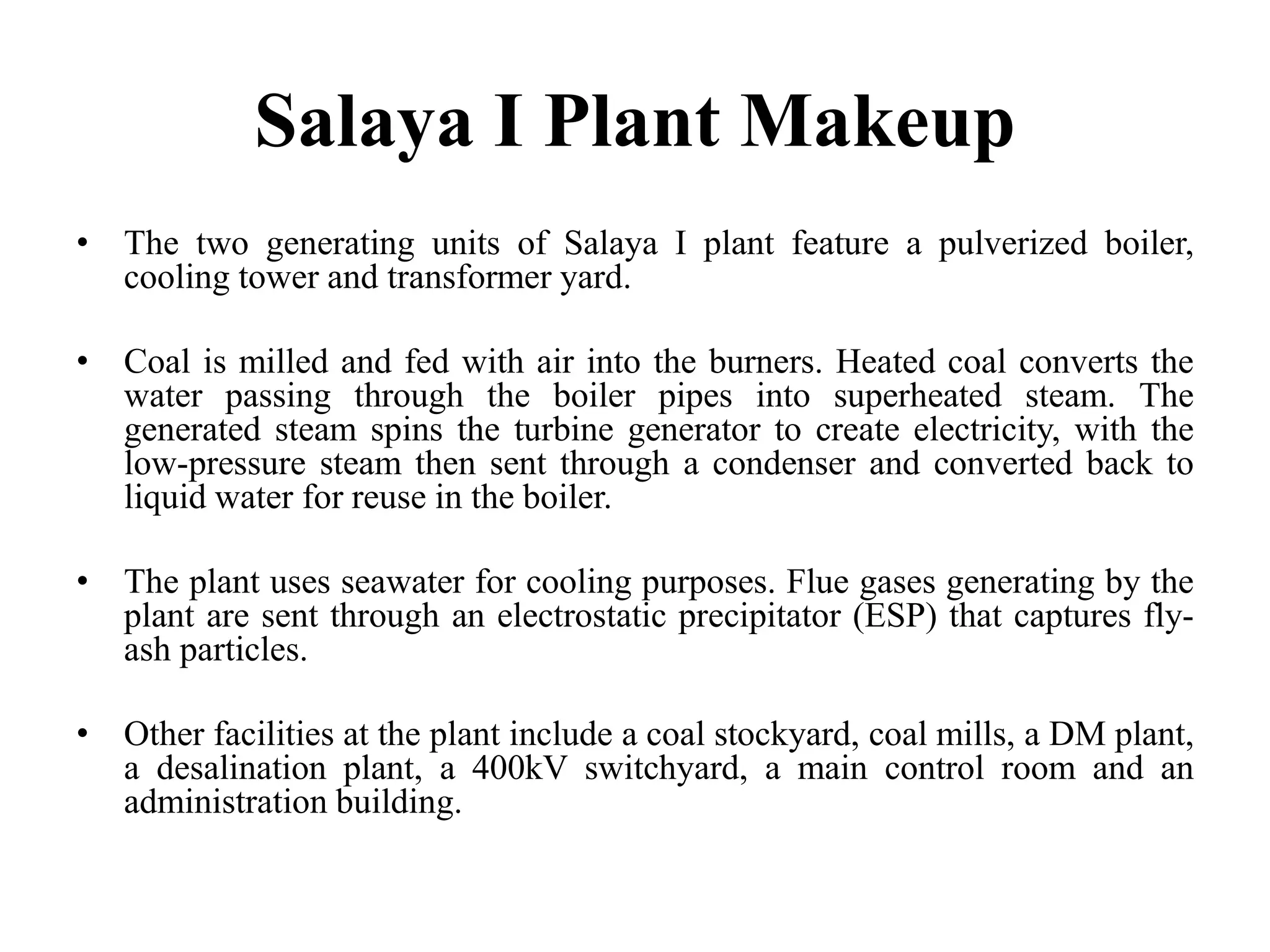 Salaya I Plant Makeup
• The two generating units of Salaya I plant feature a pulverized boiler,
cooling tower and transformer yard.
• Coal is milled and fed with air into the burners. Heated coal converts the
water passing through the boiler pipes into superheated steam. The
generated steam spins the turbine generator to create electricity, with the
low-pressure steam then sent through a condenser and converted back to
liquid water for reuse in the boiler.
• The plant uses seawater for cooling purposes. Flue gases generating by the
plant are sent through an electrostatic precipitator (ESP) that captures fly-
ash particles.
• Other facilities at the plant include a coal stockyard, coal mills, a DM plant,
a desalination plant, a 400kV switchyard, a main control room and an
administration building.
 