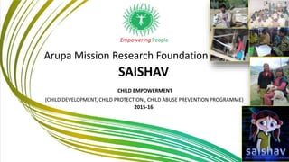 Arupa Mission Research Foundation
SAISHAV
CHILD EMPOWERMENT
(CHILD DEVELOPMENT, CHILD PROTECTION , CHILD ABUSE PREVENTION PROGRAMME)
2015-16
 