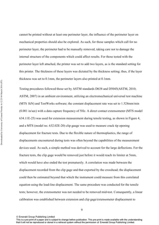 9
cannot be printed without at least one perimeter layer, the influence of the perimeter layer on
mechanical properties should also be explored. As such, for those samples which call for no
perimeter layer, the perimeter had to be manually removed, taking care not to damage the
internal structure of the components which could affect results. For those tested with the
perimeter layer left attached, the printer was set to add two layers, as is the standard setting for
this printer. The thickness of these layers was dictated by the thickness setting; thus, if the layer
thickness was set to 0.1mm, the perimeter layers also printed at 0.1mm.
Testing procedures followed those set by ASTM standards D638 and D5045(ASTM, 2010;
ASTM, 2007) in an ambient environment, utilizing an electromechanical universal test machine
(MTS 1kN) and TestWorks software; the constant displacement rate was set to 1.524mm/min
(0.001 in/sec) with a data capture frequency of 5Hz. A direct contact extensometer (MTS model
634.11E-25) was used for extension measurement during tensile testing, as shown in Figure 4,
and a MTS (model no. 632.02E-20) clip gauge was used to measure crack tip opening
displacement for fracture tests. Due to the flexible nature of thermoplastics, the range of
displacements encountered during tests was often beyond the capabilities of the measurement
devices used. As such, a simple method was derived to account for the large deflections. For the
fracture tests, the clip gage would be removed just before it would reach its limiter at 5mm,
which would have also ended the test prematurely. A correlation was made between the
displacement recorded from the clip gage and that exported by the crosshead; the displacement
could then be estimated beyond that which the instrument could measure from this correlated
equation using the load-line displacement. The same procedure was conducted for the tensile
tests; however, the extensometer was not needed to be removed mid-test. Consequently, a linear
calibration was established between extension and clip gage/extensometer displacement to
DownloadedbyUniversityofCentralFloridaAt12:2504March2016(PT)
 