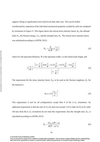 16
support, failing at significantly lower load levels than other runs. This can be further
corroborated by inspection of the individual mechanical properties yielded by each run compared
by orientation in Figure 11. This figure shows the critical stress intensity factor, KQ, the ultimate
load, Pult, the fracture energy, UTF, and the strength ratio, Rsc. The critical stress intensity factor
was calculated according to (ASTM, 2012)
Q
Q
P a
K f
WB W
 
=  
 
(3)
where B is the specimen thickness, W is the specimen width, a is the initial crack length, and
2 3 4
2 3 4
3
2
2 4.65 13.32 14.72 5.6
1
a a a a a
W W W W Wa
f
W a
W
  
+ − + −  
    = 
   
− 
 
(4)
The requirement for the stress intensity factor, KQ, to be used as the fracture toughness, KI, for
the material is
2
, 2.5
Q
y
K
B a
σ
 
≥   
 
(5)
This requirement is met by all configurations except Run 4 of the L1-L2 orientation. An
additional requirement is that the ratio of Pult/PQ does not exceed 1.10 in order for KI to be valid.
All runs from the L1-L2 orientation do not meet this requirement, thus the strength ratio, Rsc, is
calculated according to (ASTM, 2012)
( )
( )
max
2
2 2
sc
y
P W a
R
B W a σ
+
=
−
(6)
DownloadedbyUniversityofCentralFloridaAt12:2504March2016(PT)
 