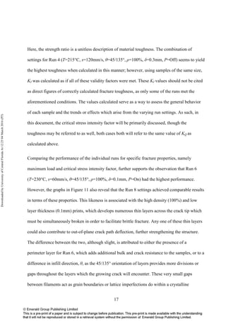 17
Here, the strength ratio is a unitless description of material toughness. The combination of
settings for Run 4 (T=215°C, s=120mm/s, θ=45/135°, ρ=100%, δ=0.3mm, P=Off) seems to yield
the highest toughness when calculated in this manner; however, using samples of the same size,
KI was calculated as if all of these validity factors were met. These KI values should not be cited
as direct figures of correctly calculated fracture toughness, as only some of the runs met the
aforementioned conditions. The values calculated serve as a way to assess the general behavior
of each sample and the trends or effects which arise from the varying run settings. As such, in
this document, the critical stress intensity factor will be primarily discussed, though the
toughness may be referred to as well, both cases both will refer to the same value of KQ as
calculated above.
Comparing the performance of the individual runs for specific fracture properties, namely
maximum load and critical stress intensity factor, further supports the observation that Run 6
(T=230°C, s=60mm/s, θ=45/135°, ρ=100%, δ=0.1mm, P=On) had the highest performance.
However, the graphs in Figure 11 also reveal that the Run 8 settings achieved comparable results
in terms of these properties. This likeness is associated with the high density (100%) and low
layer thickness (0.1mm) prints, which develops numerous thin layers across the crack tip which
must be simultaneously broken in order to facilitate brittle fracture. Any one of these thin layers
could also contribute to out-of-plane crack path deflection, further strengthening the structure.
The difference between the two, although slight, is attributed to either the presence of a
perimeter layer for Run 6, which adds additional bulk and crack resistance to the samples, or to a
difference in infill direction, θ, as the 45/135° orientation of layers provides more divisions or
gaps throughout the layers which the growing crack will encounter. These very small gaps
between filaments act as grain boundaries or lattice imperfections do within a crystalline
DownloadedbyUniversityofCentralFloridaAt12:2504March2016(PT)
 