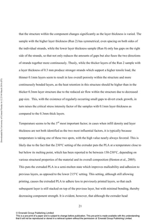 21
that the structure within the component changes significantly as the layer thickness is varied. The
sample with the higher layer thickness (Run 2) has symmetrical, even spacing on both sides of
the individual strands, while the lower layer thickness sample (Run 8) only has gaps on the right
side of the strands, so that not only reduces the amounts of gaps but also fuses the two directions
of strands together more continuously. Thusly, while the thicker layers of the Run 2 sample with
a layer thickness of 0.3 mm produce stronger strands which support a higher tensile load, the
thinner 0.1mm layers seem to result in less overall porosity within the structure and more
continuously bonded layers, as the heat retention in this structure should be higher than in the
thicker 0.3mm layer structure due to the reduced air flow within the structure due to decreased
gap size. This, with the existence of regularly occurring small gaps to divert crack growth, in
turn raises the critical stress intensity factor of the samples with 0.1mm layer thickness as
compared to the 0.3mm thick layers.
Temperature seems to be the 3rd
most important factor; in cases when infill density and layer
thickness are not both identified as the two most influential factors, it is typically because
temperature is taking one of these two spots, with the high value nearly always favored. This is
likely due to the fact that the 230°C setting of the extruder puts the PLA at a temperature close to
but below its melting point, which has been reported to be between 130-230°C, depending on
various structural properties of the material and its overall composition (Henton et al., 2005).
This puts the extruded PLA in a semi-molten state which improves malleability and adhesion to
previous layers, as opposed to the lower 215°C setting. This setting, although still allowing
printing, causes the extruded PLA to adhere less to previously printed layers, so that each
subsequent layer is still stacked on top of the previous layer, but with minimal bonding, thereby
decreasing component strength. It is evident, however, that although the extruder head
DownloadedbyUniversityofCentralFloridaAt12:2504March2016(PT)
 
