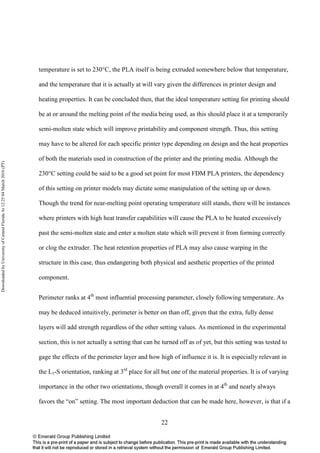 22
temperature is set to 230°C, the PLA itself is being extruded somewhere below that temperature,
and the temperature that it is actually at will vary given the differences in printer design and
heating properties. It can be concluded then, that the ideal temperature setting for printing should
be at or around the melting point of the media being used, as this should place it at a temporarily
semi-molten state which will improve printability and component strength. Thus, this setting
may have to be altered for each specific printer type depending on design and the heat properties
of both the materials used in construction of the printer and the printing media. Although the
230°C setting could be said to be a good set point for most FDM PLA printers, the dependency
of this setting on printer models may dictate some manipulation of the setting up or down.
Though the trend for near-melting point operating temperature still stands, there will be instances
where printers with high heat transfer capabilities will cause the PLA to be heated excessively
past the semi-molten state and enter a molten state which will prevent it from forming correctly
or clog the extruder. The heat retention properties of PLA may also cause warping in the
structure in this case, thus endangering both physical and aesthetic properties of the printed
component.
Perimeter ranks at 4th
most influential processing parameter, closely following temperature. As
may be deduced intuitively, perimeter is better on than off, given that the extra, fully dense
layers will add strength regardless of the other setting values. As mentioned in the experimental
section, this is not actually a setting that can be turned off as of yet, but this setting was tested to
gage the effects of the perimeter layer and how high of influence it is. It is especially relevant in
the L1-S orientation, ranking at 3rd
place for all but one of the material properties. It is of varying
importance in the other two orientations, though overall it comes in at 4th
and nearly always
favors the “on” setting. The most important deduction that can be made here, however, is that if a
DownloadedbyUniversityofCentralFloridaAt12:2504March2016(PT)
 
