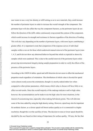 23
user wants to use a very low density or infill setting so as to save materials, they could increase
the number of perimeter layers in order to increase the overall strength of the component. The
perimeter layer will also affect the way the component fractures, as the perimeter layers do not
follow the direction of the infill, rather continuously wrap around the contour of the component,
which would increase its strength and resistance to fracture regardless of the direction of loading.
This will also vary depending on the number of perimeter layers, with more layers contributing a
greater effect. It is important to note that comparison of the response curves of individual
samples within a run set for those which underwent manual removal of the perimeter layers (runs
1, 4, 5, and 8) do not show any abnormal behavior beyond that which is expected or shown by
samples which were unaltered. This is due to the careful removal of the perimeter layers while
preserving microstructural integrity during sample preparation in order to verify the effects of the
presence of the perimeter layers.
According to the ANOVA tables, speed and infill direction do not seem to affect the mechanical
properties much regardless of orientation. The distribution of which value is favored for speed
varies almost evenly across the orientations, though it is mostly ranked rather low when
compared to other printer parameters, which means which value is chosen will have little or no
effect on end results. Since the overall majority of the rankings indicate a null or high value,
however, the recommendation can be made to use the high value for most situations, in the
interest of economizing time, especially when making full density prints. This will alleviate
some of the time added by using the high density setting. However, speed may also be important
for aesthetic factors, as a slower speed will boost surface quality as it is connected to a higher
resolution, though this is at the sacrifice of time. The decision to raise or lower speed should be
decided by the user based on their rating of importance for surface quality. Of note, the fact that
DownloadedbyUniversityofCentralFloridaAt12:2504March2016(PT)
 