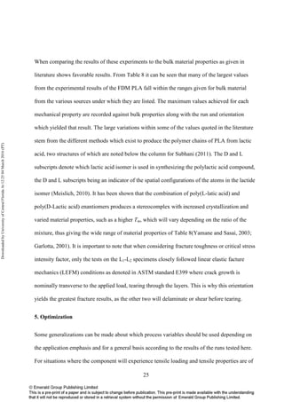 25
When comparing the results of these experiments to the bulk material properties as given in
literature shows favorable results. From Table 8 it can be seen that many of the largest values
from the experimental results of the FDM PLA fall within the ranges given for bulk material
from the various sources under which they are listed. The maximum values achieved for each
mechanical property are recorded against bulk properties along with the run and orientation
which yielded that result. The large variations within some of the values quoted in the literature
stem from the different methods which exist to produce the polymer chains of PLA from lactic
acid, two structures of which are noted below the column for Subhani (2011). The D and L
subscripts denote which lactic acid isomer is used in synthesizing the polylactic acid compound,
the D and L subscripts being an indicator of the spatial configurations of the atoms in the lactide
isomer (Meislich, 2010). It has been shown that the combination of poly(L-latic acid) and
poly(D-Lactic acid) enantiomers produces a stereocomplex with increased crystallization and
varied material properties, such as a higher Tm, which will vary depending on the ratio of the
mixture, thus giving the wide range of material properties of Table 8(Yamane and Sasai, 2003;
Garlotta, 2001). It is important to note that when considering fracture toughness or critical stress
intensity factor, only the tests on the L1-L2 specimens closely followed linear elastic facture
mechanics (LEFM) conditions as denoted in ASTM standard E399 where crack growth is
nominally transverse to the applied load, tearing through the layers. This is why this orientation
yields the greatest fracture results, as the other two will delaminate or shear before tearing.
5. Optimization
Some generalizations can be made about which process variables should be used depending on
the application emphasis and for a general basis according to the results of the runs tested here.
For situations where the component will experience tensile loading and tensile properties are of
DownloadedbyUniversityofCentralFloridaAt12:2504March2016(PT)
 