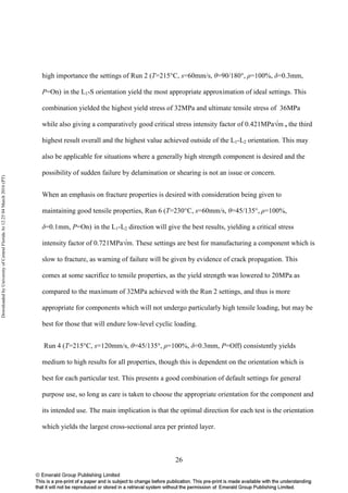 26
high importance the settings of Run 2 (T=215°C, s=60mm/s, θ=90/180°, ρ=100%, δ=0.3mm,
P=On) in the L1-S orientation yield the most appropriate approximation of ideal settings. This
combination yielded the highest yield stress of 32MPa and ultimate tensile stress of 36MPa
while also giving a comparatively good critical stress intensity factor of 0.421MPa√m , the third
highest result overall and the highest value achieved outside of the L1-L2 orientation. This may
also be applicable for situations where a generally high strength component is desired and the
possibility of sudden failure by delamination or shearing is not an issue or concern.
When an emphasis on fracture properties is desired with consideration being given to
maintaining good tensile properties, Run 6 (T=230°C, s=60mm/s, θ=45/135°, ρ=100%,
δ=0.1mm, P=On) in the L1-L2 direction will give the best results, yielding a critical stress
intensity factor of 0.721MPa√m. These settings are best for manufacturing a component which is
slow to fracture, as warning of failure will be given by evidence of crack propagation. This
comes at some sacrifice to tensile properties, as the yield strength was lowered to 20MPa as
compared to the maximum of 32MPa achieved with the Run 2 settings, and thus is more
appropriate for components which will not undergo particularly high tensile loading, but may be
best for those that will endure low-level cyclic loading.
Run 4 (T=215°C, s=120mm/s, θ=45/135°, ρ=100%, δ=0.3mm, P=Off) consistently yields
medium to high results for all properties, though this is dependent on the orientation which is
best for each particular test. This presents a good combination of default settings for general
purpose use, so long as care is taken to choose the appropriate orientation for the component and
its intended use. The main implication is that the optimal direction for each test is the orientation
which yields the largest cross-sectional area per printed layer.
DownloadedbyUniversityofCentralFloridaAt12:2504March2016(PT)
 