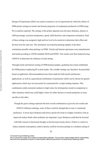 28
Design of Experiments (DoE) was used to construct a set of experiments by which the effects of
FDM printer settings on tensile and fracture properties of components produced via FDM using
PLA could be explored. The settings of the printer adjusted were the layer thickness, density or
infill percentage, extrusion temperature, speed, infill direction, and component orientation. Each
of these settings was assigned a high and low level to be tested at to determine their effect and
the best level for each one. The orientation was tested by printing samples in the three
orientations possible when printing via FDM. Tensile and fracture specimens were manufactured
and tested according to ASTM standards D638 and D5045. Test results were then analyzed using
ANOVA to determine the influence of each setting.
Through tensile and fracture testing of FDM printed samples, guidelines have been established
for FDM printers employing PLA print media. The variable settings can, therefore, be prescribed
based on application. Recommendations have been made for both tensile and fracture
applications, as well as a generalized combination of parameters which can be chosen for generic
applications which may not necessarily be constructed for a single loading situation. This
combination yields consistent medium to high values for all properties tested in comparison to
other situations which may yield higher values for either fracture or tensile properties at some
sacrifice to the other.
Though the given settings represent the best overall combination as given by test results and
ANOVA influence rankings, some of these could be changed due to user or situational
preference. A lower layer thickness and slower speed will result in a higher resolution with an
improved surface finish when aesthetics are important. Layer thickness could then be lowered
with little concern to decreased strength, as has been previously shown. If there is a desire to
reduce material consumption, relative density could be lowered, perhaps to a medium setting of
DownloadedbyUniversityofCentralFloridaAt12:2504March2016(PT)
 