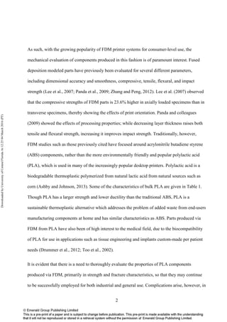 2
As such, with the growing popularity of FDM printer systems for consumer-level use, the
mechanical evaluation of components produced in this fashion is of paramount interest. Fused
deposition modeled parts have previously been evaluated for several different parameters,
including dimensional accuracy and smoothness, compressive, tensile, flexural, and impact
strength (Lee et al., 2007; Panda et al., 2009; Zhang and Peng, 2012). Lee et al. (2007) observed
that the compressive strengths of FDM parts is 23.6% higher in axially loaded specimens than in
transverse specimens, thereby showing the effects of print orientation. Panda and colleagues
(2009) showed the effects of processing properties; while decreasing layer thickness raises both
tensile and flexural strength, increasing it improves impact strength. Traditionally, however,
FDM studies such as those previously cited have focused around acrylonitrile butadiene styrene
(ABS) components, rather than the more environmentally friendly and popular polylactic acid
(PLA), which is used in many of the increasingly popular desktop printers. Polylactic acid is a
biodegradable thermoplastic polymerized from natural lactic acid from natural sources such as
corn (Ashby and Johnson, 2013). Some of the characteristics of bulk PLA are given in Table 1.
Though PLA has a larger strength and lower ductility than the traditional ABS, PLA is a
sustainable thermoplastic alternative which addresses the problem of added waste from end-users
manufacturing components at home and has similar characteristics as ABS. Parts produced via
FDM from PLA have also been of high interest to the medical field, due to the biocompatibility
of PLA for use in applications such as tissue engineering and implants custom-made per patient
needs (Drummer et al., 2012; Too et al., 2002).
It is evident that there is a need to thoroughly evaluate the properties of PLA components
produced via FDM, primarily in strength and fracture characteristics, so that they may continue
to be successfully employed for both industrial and general use. Complications arise, however, in
DownloadedbyUniversityofCentralFloridaAt12:2504March2016(PT)
 