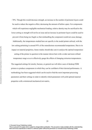29
~70%. Though this would decrease strength, an increase in the number of perimeter layers could
be used to reduce the negative effect, decreasing the amount of hollow space. For components
which will experience negligible mechanical loading, relative density may be sacrificed to the
lower setting as strength will not be an issue and an increase in perimeter layers could be used to
prevent it from being too fragile so that mishandling the component would not cause damage.
Additionally, the temperatures studied here are specific to the model printer utilized, with the
low setting pertaining to around 95% of the manufacturer recommended temperature. Due to its
impact on material properties, future studies should take care to analyze the optimal temperature
setting of the printer in question in the manner shown here with a wider and more refined
temperature range so as to effectively gauge the effects of changing extrusion temperatures.
The suggested settings for tensile, fracture, or general use will allow users of desktop FDM
printers to produce components in which they can be confident of their desired performance. A
methodology has been suggested which can be used to find the most important processing
parameters and their settings in order to identify which parameters will yield optimal material
properties with a minimized mechanical test matrix.
DownloadedbyUniversityofCentralFloridaAt12:2504March2016(PT)
 