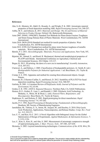31
References
Ahn, S.-H., Montero, M., Odell, D., Roundy, S., and Wright, P. K. 2002. Anisotropic material
properties of fused deposition modeling ABS. Rapid Prototyping Journal, 8-4, 248-257.
Ashby, M. F., and Johnson, K. 2013. Materials and Design: The Art and Science of Material
Selection in Product Design, Oxford, UK, Butterworth-Heinemann.
Astm 2007. D5045, 1999(2007), Standard Test Methods for Plane-Strain Fracture Toughness
and Strain Energy Release Rate of Plastic Materials. West Conshohocken, PA: ASTM
International.
Astm 2010. D638 (2010) Standard test method for tensile properties of plastics. West
Conshohocken, PA: ASTM International.
Astm 2012. E399-12e3 Standard test method for plane strain fracture toughness of metallic
materials. . West Conshohocken, PA: ASTM International.
Bártolo, P. J. 2011. Stereolithography: Materials, Processes and Applications, New York, NY,
Springer.
Bijarimi, M., Ahmad, S., and Rasid, R. Mechanical, thermal and morphological properties of
PLA/PP melt blends. International Conference on Agriculture, Chemical and
Environmental Sciences, 2012 Dubai. 115-117.
Bogue, R. 2013. 3D printing: the dawn of a new era in manufacturing? Assembly Automation,
33-4, 307-311.
Clarinval, A., and Halleux, J. 2005. Classification of biodegradable polymers. In: Smith, R. (ed.)
Biodegradable Polymers for Industrial Applications. 1 ed. Boca Raton , FL: Taylor &
Francis.
Crump, S. S. 1992. Apparatus and method for creating three-dimensional objects. Google
Patents.
Drummer, D., Cifuentes-Cuéllar, S., and Rietzel, D. 2012. Suitability of PLA/TCP for fused
deposition modeling. Rapid Prototyping Journal, 18-6, 500-507.
Garlotta, D. 2001. A Literature Review of Poly(Lactic Acid). Journal of Polymers and the
Environment, 9-2, 63-84.
Girden, E. R. 1992. ANOVA: Repeated Measures, Newbury Park, CA, SAGE Publications.
Henton, D. E., Gruber, P., Lunt, J., and Randall, J. 2005. Polylactic Acid Technology. In:
Mohanty, A., Misra, M. & Drzal, L. (eds.) Natural Fibers, Biopolymers, and
Biocomposites. Boca Raton, FL: Taylor & Francis.
Hopkinson, N., and Dickens, P. 2001. Rapid prototyping for direct manufacture. Rapid
Prototyping Journal, 7-4, 197-202.
Jacobs, P. F. 1992. Rapid Prototyping & Manufacturing: Fundamentals of Stereolithography,
Dearborn, MI, Society of Manufacturing Engineers.
Jamshidian, M., Tehrany, E. A., Imran, M., Jacquot, M., and Desobry, S. 2010. Poly-Lactic
Acid: Production, Applications, Nanocomposites, and Release Studies. Comp. Rev. Food
Sci., 9-5, 552-571.
Lee, C.-T., and Kuo, H.-C. 2013. A Novel Algorithm with Orthogonal Arrays for the Global
Optimization of Design of Experiments. Applied Mathematics & Information Sciences, 7-
3, 1151-1156.
Lee, C., Kim, S., Kim, H., and Ahn, S. 2007. Measurement of anisotropic compressive strength
of rapid prototyping parts. J. Maer. Process. Tech., 187-188-, 627-630.
Mcmains, S. 2005. Layered manufacturing technologies. Communications of the ACM, 48-6, 50-
56.
DownloadedbyUniversityofCentralFloridaAt12:2504March2016(PT)
 