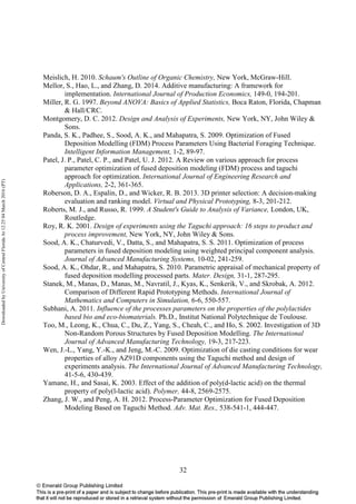 32
Meislich, H. 2010. Schaum's Outline of Organic Chemistry, New York, McGraw-Hill.
Mellor, S., Hao, L., and Zhang, D. 2014. Additive manufacturing: A framework for
implementation. International Journal of Production Economics, 149-0, 194-201.
Miller, R. G. 1997. Beyond ANOVA: Basics of Applied Statistics, Boca Raton, Florida, Chapman
& Hall/CRC.
Montgomery, D. C. 2012. Design and Analysis of Experiments, New York, NY, John Wiley &
Sons.
Panda, S. K., Padhee, S., Sood, A. K., and Mahapatra, S. 2009. Optimization of Fused
Deposition Modelling (FDM) Process Parameters Using Bacterial Foraging Technique.
Intelligent Information Management, 1-2, 89-97.
Patel, J. P., Patel, C. P., and Patel, U. J. 2012. A Review on various approach for process
parameter optimization of fused deposition modeling (FDM) process and taguchi
approach for optimization. International Journal of Engineering Research and
Applications, 2-2, 361-365.
Roberson, D. A., Espalin, D., and Wicker, R. B. 2013. 3D printer selection: A decision-making
evaluation and ranking model. Virtual and Physical Prototyping, 8-3, 201-212.
Roberts, M. J., and Russo, R. 1999. A Student's Guide to Analysis of Variance, London, UK,
Routledge.
Roy, R. K. 2001. Design of experiments using the Taguchi approach: 16 steps to product and
process improvement, New York, NY, John Wiley & Sons.
Sood, A. K., Chaturvedi, V., Datta, S., and Mahapatra, S. S. 2011. Optimization of process
parameters in fused deposition modeling using weighted principal component analysis.
Journal of Advanced Manufacturing Systems, 10-02, 241-259.
Sood, A. K., Ohdar, R., and Mahapatra, S. 2010. Parametric appraisal of mechanical property of
fused deposition modelling processed parts. Mater. Design, 31-1, 287-295.
Stanek, M., Manas, D., Manas, M., Navratil, J., Kyas, K., Senkerik, V., and Skrobak, A. 2012.
Comparison of Different Rapid Prototyping Methods. International Journal of
Mathematics and Computers in Simulation, 6-6, 550-557.
Subhani, A. 2011. Influence of the processes parameters on the properties of the polylactides
based bio and eco-biomaterials. Ph.D., Institut National Polytechnique de Toulouse.
Too, M., Leong, K., Chua, C., Du, Z., Yang, S., Cheah, C., and Ho, S. 2002. Investigation of 3D
Non-Random Porous Structures by Fused Deposition Modelling. The International
Journal of Advanced Manufacturing Technology, 19-3, 217-223.
Wen, J.-L., Yang, Y.-K., and Jeng, M.-C. 2009. Optimization of die casting conditions for wear
properties of alloy AZ91D components using the Taguchi method and design of
experiments analysis. The International Journal of Advanced Manufacturing Technology,
41-5-6, 430-439.
Yamane, H., and Sasai, K. 2003. Effect of the addition of poly(d-lactic acid) on the thermal
property of poly(l-lactic acid). Polymer, 44-8, 2569-2575.
Zhang, J. W., and Peng, A. H. 2012. Process-Parameter Optimization for Fused Deposition
Modeling Based on Taguchi Method. Adv. Mat. Res., 538-541-1, 444-447.
DownloadedbyUniversityofCentralFloridaAt12:2504March2016(PT)
 