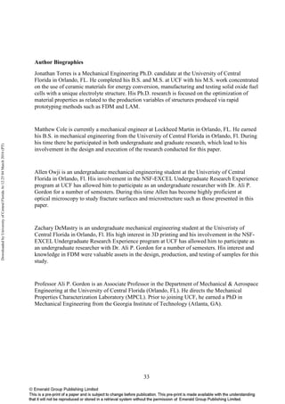 33
Author Biographies
Jonathan Torres is a Mechanical Engineering Ph.D. candidate at the University of Central
Florida in Orlando, FL. He completed his B.S. and M.S. at UCF with his M.S. work concentrated
on the use of ceramic materials for energy conversion, manufacturing and testing solid oxide fuel
cells with a unique electrolyte structure. His Ph.D. research is focused on the optimization of
material properties as related to the production variables of structures produced via rapid
prototyping methods such as FDM and LAM.
Matthew Cole is currently a mechanical engineer at Lockheed Martin in Orlando, FL. He earned
his B.S. in mechanical engineering from the University of Central Florida in Orlando, Fl. During
his time there he participated in both undergraduate and graduate research, which lead to his
involvement in the design and execution of the research conducted for this paper.
Allen Owji is an undergraduate mechanical engineering student at the Univeristy of Central
Florida in Orlando, Fl. His involvement in the NSF-EXCEL Undergraduate Research Experience
program at UCF has allowed him to participate as an undergraduate researcher with Dr. Ali P.
Gordon for a number of semesters. During this time Allen has become highly proficient at
optical microscopy to study fracture surfaces and microstructure such as those presented in this
paper.
Zachary DeMastry is an undergraduate mechanical engineering student at the Univeristy of
Central Florida in Orlando, Fl. His high interest in 3D printing and his involvement in the NSF-
EXCEL Undergraduate Research Experience program at UCF has allowed him to participate as
an undergraduate researcher with Dr. Ali P. Gordon for a number of semesters. His interest and
knowledge in FDM were valuable assets in the design, production, and testing of samples for this
study.
Professor Ali P. Gordon is an Associate Professor in the Department of Mechanical & Aerospace
Engineering at the University of Central Florida (Orlando, FL). He directs the Mechanical
Properties Characterization Laboratory (MPCL). Prior to joining UCF, he earned a PhD in
Mechanical Engineering from the Georgia Institute of Technology (Atlanta, GA).
DownloadedbyUniversityofCentralFloridaAt12:2504March2016(PT)
 