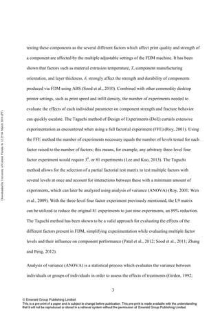 3
testing these components as the several different factors which affect print quality and strength of
a component are affected by the multiple adjustable settings of the FDM machine. It has been
shown that factors such as material extrusion temperature, T, component manufacturing
orientation, and layer thickness, δ, strongly affect the strength and durability of components
produced via FDM using ABS (Sood et al., 2010). Combined with other commodity desktop
printer settings, such as print speed and infill density, the number of experiments needed to
evaluate the effects of each individual parameter on component strength and fracture behavior
can quickly escalate. The Taguchi method of Design of Experiments (DoE) curtails extensive
experimentation as encountered when using a full factorial experiment (FFE) (Roy, 2001). Using
the FFE method the number of experiments necessary equals the number of levels tested for each
factor raised to the number of factors; this means, for example, any arbitrary three-level four
factor experiment would require 34
, or 81 experiments (Lee and Kuo, 2013). The Taguchi
method allows for the selection of a partial factorial test matrix to test multiple factors with
several levels at once and account for interactions between these with a minimum amount of
experiments, which can later be analyzed using analysis of variance (ANOVA) (Roy, 2001; Wen
et al., 2009). With the three-level four factor experiment previously mentioned, the L9 matrix
can be utilized to reduce the original 81 experiments to just nine experiments, an 89% reduction.
The Taguchi method has been shown to be a valid approach for evaluating the effects of the
different factors present in FDM, simplifying experimentation while evaluating multiple factor
levels and their influence on component performance (Patel et al., 2012; Sood et al., 2011; Zhang
and Peng, 2012).
Analysis of variance (ANOVA) is a statistical process which evaluates the variance between
individuals or groups of individuals in order to assess the effects of treatments (Girden, 1992;
DownloadedbyUniversityofCentralFloridaAt12:2504March2016(PT)
 