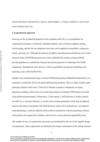 5
tensile and fracture characteristics, such as: yield strength, σy, Young’s modulus, E, and critical
stress intensity factor, KQ.
2. Experimental Approach
Drawing out the mechanical properties of the candidate solid, PLA, is accomplished via
experimental mechanics of materials. Standard methods, such as fracture toughness testing,
tensile testing, and the like are ubiquitous since they can be applied to monolithics, composites,
metals, polymers, etc. Although the maturity of additive manufacturing materials has yet to reach
the point where ASTM/ISO protocols have been established for testing, existing methods
provide guidelines to establish the fractural and tensile properties of orthotropic PLA FDM
components. Standards do exist, however, which set guidelines for general terminology and
reporting, such as ISO/ASTM 52921.
Samples were manufactured using a common FDM desktop printer (MakerBot Replicator2), as it
represents a commodity device for rapid manufacturing machines. This is a single extruder rapid
prototype machine which uses 1.75mm PLA filament to produce components via fused
deposition modeling which serves as an ideal representation of desktop FDM printers for small-
scale production/prototyping. Temperature, T, print speed, s, infill direction, θ, relative density
(or infill %), ρ, and layer thickness, δ, are the most common parameters which may be adjusted
based on the object to be printed. The infill direction, which will be defined later, was adjusted
using Skeinforge, a software addition which works in conjunction with the proprietary software
of the printer and expands the available control level to a more advanced adjustability level.
The number of runs, or experiments, necessary was determined by the use of the Taguchi design
of experiments. These experiments are defined by the unique combination of the settings denoted
DownloadedbyUniversityofCentralFloridaAt12:2504March2016(PT)
 