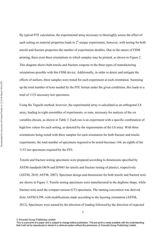 7
By typical FFE calculation, the experimental array necessary to thoroughly assess the effect of
each setting on material properties leads to 26
unique experiments; however, with testing for both
tensile and fracture properties the number of experiments doubles. Due to the nature of FDM
printing, there exist three orientations in which samples may be printed, as shown in Figure 2.
This diagram shows both tensile and fracture coupons in the three types of manufacturing
orientations possible with this FDM device. Additionally, in order to detect and mitigate the
effects of outliers, three samples were tested for each experiment at each orientation. Summing
up the total number of tests needed by the FFE format under the given conditions, this leads to a
total of 1152 necessary test specimens.
Using the Taguchi method, however, the experimental array is calculated as an orthogonal L8
array, leading to eight ensembles of experiments, or runs, necessary for analysis of the six
variables chosen, as shown in Table 3. Each run is an experiment with a specific combination of
high/low values for each setting, as denoted by the requirements of the L8 array. With three
orientations being tested with three samples for each orientation for both fracture and tensile
experiments, the total number of specimens required to be tested becomes 144, an eighth of the
1152 test specimens required by the FFE.
Tensile and fracture testing specimens were prepared according to dimensions specified by
ASTM standards D638 and D5045 for tensile and fracture testing of plastics, respectively
(ASTM, 2010; ASTM, 2007). Specimen design and dimensions for both tensile and fracture tests
are shown in Figure 3. Tensile testing specimens were manufactured in the dogbone shape, while
fracture tests used the compact tension (CT) specimens. The naming convention was derived
from ASTM E399, with modifications made according to the layering orientation (ASTM,
2012). Specimens were named by the direction of loading followed by the direction of expected
DownloadedbyUniversityofCentralFloridaAt12:2504March2016(PT)
 