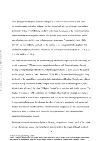 8
crack propagation or rupture, as shown in Figure 2. It should be noted, however, that other
permutations exist for loading and cracking directions which were not chosen for this study as
preliminary testing revealed strong similarity to the three chosen, due to the symmetrical nature
of how the FDM machine prints samples. The material behavior can be classified as a special
case of orthotropy with S, L1, and L2 being primary stress axes. Properties in L1 and L2 (for
90/180°) are expected to be identical, yet the material is not isotropic in the L1-L2 plane. The
orientations used (along with those which were not used due to equivalence) are: S-L1 (S-L2), L1-
S (L2-S), and L1-L2 (L2-L1).
The importance of orientation has been thoroughly documented, especially when considering the
tensile response of FDM components, as printing the layers such that the direction of tensile
loading is along the length of the layers, rather than perpendicular to them, leads to the greatest
tensile strength (Ahn et al., 2002; Sood et al., 2010). This is due to the load being applied along
the length of the stacked layers, providing the best distribution of loading. Though many of these
studies typically concentrate on FDM samples manufactured from ABS thermoplastics, these
identical principles apply for other FDM parts from different materials with similar layering. The
fracture properties of FDM components have not been exhaustively investigated, especially as
they relate to PLA, as the fracture properties of bulk PLA are not very thoroughly documented. It
is important to characterize the influence the effect of material orientation on both tensile and
fracture properties in order to determine which orientation will provide the best results for each
situation or when a combination or balance of strengths is desired, and also to develop a
streamlined optimization process.
During preliminary tests conducted prior to this study, the perimeter, or outer shell, of the object
would often display unique behavior different from the infill of the object. Although an object
DownloadedbyUniversityofCentralFloridaAt12:2504March2016(PT)
 