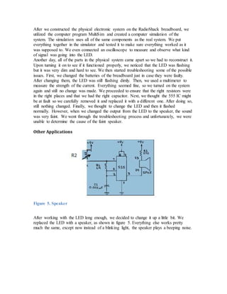 After we constructed the physical electronic system on the RadioShack breadboard, we
utilized the computer program MultiSim and created a computer simulation of the
system. The simulation uses all of the same components as the real system. We put
everything together in the simulator and tested it to make sure everything worked as it
was supposed to. We even connected an oscilloscope to measure and observe what kind
of signal was going into the LED.
Another day, all of the parts in the physical system came apart so we had to reconstruct it.
Upon turning it on to see if it functioned properly, we noticed that the LED was flashing
but it was very dim and hard to see. We then started troubleshooting some of the possible
issues. First, we changed the batteries of the breadboard just in case they were faulty.
After changing them, the LED was still flashing dimly. Then, we used a multimeter to
measure the strength of the current. Everything seemed fine, so we turned on the system
again and still no change was made. We proceeded to ensure that the right resistors were
in the right places and that we had the right capacitor. Next, we thought the 555 IC might
be at fault so we carefully removed it and replaced it with a different one. After doing so,
still nothing changed. Finally, we thought to change the LED and then it flashed
normally. However, when we changed the output from the LED to the speaker, the sound
was very faint. We went through the troubleshooting process and unfortunately, we were
unable to determine the cause of the faint speaker.
Other Applications
Figure 5. Speaker
After working with the LED long enough, we decided to change it up a little bit. We
replaced the LED with a speaker, as shown in figure 5. Everything else works pretty
much the same, except now instead of a blinking light, the speaker plays a beeping noise.
 