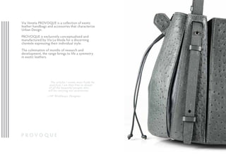 Via Veneta PROVOQUE is a collection of exotic
leather handbags and accessories that characterize
Urban Design.
PROVOQUE is exclusively conceptualised and
manufactured by Via La Moda for a discerning
clientele expressing their individual style.
The culmination of months of research and
development, the range brings to life a symmetry
in exotic leathers.
The articles I create must firstly be
practical, I am then free to dream
of all the beautiful people who
will be carrying our accessories.
—HP Winklmayr, Designer.
 