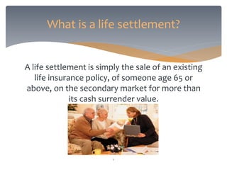 A life settlement is simply the sale of an existing
life insurance policy, of someone age 65 or
above, on the secondary market for more than
its cash surrender value.
What is a life settlement?
1
 
