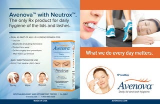 What we do every day matters.
AvenovaTM
with NeutroxTM
.
The only Rx product for daily
hygiene of the lids and lashes.
• Easy directions for use	
• Effective when used daily
• Ideal as part of any lid hygiene regimen for:
- Dry Eye
- Blepharitis (including Demodex)
- Contact lens wear
- Ocular surgery and procedures
- After make-up removal
Spray. Wipe. Repeat.
Ophthalmologist and Optometrist Tested | Rx ONLY
avenova.com | 1-800-890-0329
Daily lid and lash hygiene.
MADE IN USA avenova.com
l0090.05
 