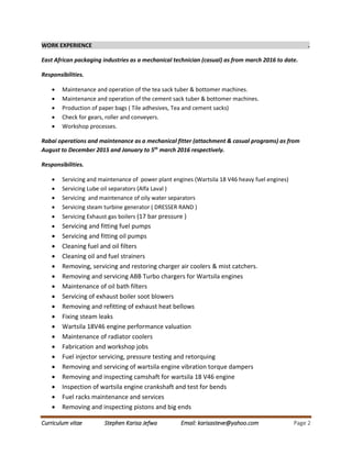 Curriculum vitae Stephen Karisa Jefwa Email: karisasteve@yahoo.com Page 2
WORK EXPERIENCE .
East African packaging industries as a mechanical technician (casual) as from march 2016 to date.
Responsibilities.
 Maintenance and operation of the tea sack tuber & bottomer machines.
 Maintenance and operation of the cement sack tuber & bottomer machines.
 Production of paper bags ( Tile adhesives, Tea and cement sacks)
 Check for gears, roller and conveyers.
 Workshop processes.
Rabai operations and maintenance as a mechanical fitter (attachment & casual programs) as from
August to December 2015 and January to 5th
march 2016 respectively.
Responsibilities.
 Servicing and maintenance of power plant engines (Wartsila 18 V46 heavy fuel engines)
 Servicing Lube oil separators (Alfa Laval )
 Servicing and maintenance of oily water separators
 Servicing steam turbine generator ( DRESSER RAND )
 Servicing Exhaust gas boilers (17 bar pressure )
 Servicing and fitting fuel pumps
 Servicing and fitting oil pumps
 Cleaning fuel and oil filters
 Cleaning oil and fuel strainers
 Removing, servicing and restoring charger air coolers & mist catchers.
 Removing and servicing ABB Turbo chargers for Wartsila engines
 Maintenance of oil bath filters
 Servicing of exhaust boiler soot blowers
 Removing and refitting of exhaust heat bellows
 Fixing steam leaks
 Wartsila 18V46 engine performance valuation
 Maintenance of radiator coolers
 Fabrication and workshop jobs
 Fuel injector servicing, pressure testing and retorquing
 Removing and servicing of wartsila engine vibration torque dampers
 Removing and inspecting camshaft for wartsila 18 V46 engine
 Inspection of wartsila engine crankshaft and test for bends
 Fuel racks maintenance and services
 Removing and inspecting pistons and big ends
 