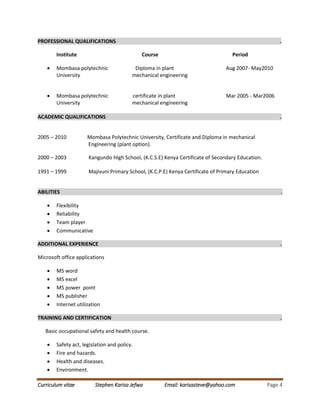 Curriculum vitae Stephen Karisa Jefwa Email: karisasteve@yahoo.com Page 4
PROFESSIONAL QUALIFICATIONS .
Institute Course Period
 Mombasa polytechnic Diploma in plant Aug 2007- May2010
University mechanical engineering
 Mombasa polytechnic certificate in plant Mar 2005 - Mar2006
University mechanical engineering
ACADEMIC QUALIFICATIONS .
2005 – 2010 Mombasa Polytechnic University, Certificate and Diploma in mechanical
Engineering (plant option).
2000 – 2003 Kangundo High School, (K.C.S.E) Kenya Certificate of Secondary Education.
1991 – 1999 Majivuni Primary School, (K.C.P.E) Kenya Certificate of Primary Education
ABILITIES .
 Flexibility
 Reliability
 Team player
 Communicative
ADDITIONAL EXPERIENCE .
Microsoft office applications
 MS word
 MS excel
 MS power point
 MS publisher
 Internet utilization
TRAINING AND CERTIFICATION .
Basic occupational safety and health course.
 Safety act, legislation and policy.
 Fire and hazards.
 Health and diseases.
 Environment.
 