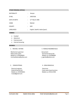 Curriculum vitae Stephen Karisa Jefwa Email: karisasteve@yahoo.com Page 5
OTHER PERSONAL DETAILS .
NATIONALITY : Kenyan
ID NO. : 24927258
DATE OF BIRTH : 11th
March 1985
HOME : Malindi
COUNTY : Kilifi
LANGUAGES : English, Swahili, Italian (poor).
HOBBIES .
 Football
 Adventure
 Entertainment
 Internet browsing
REFEREES .
1. MICHAEL KATANA 3. RONALD NGOMBO BULA
Mechanical supervisor Accountant
Rabai power plant Sea harvest Kenya ltd
Mobile no. 0705628634 Mobile no. 0724280099
tmichaelkatana@yahoo.com r_ngombo@yahoo.com
2. EDWIN NTONJA 4. JONA MWAVULA
Electrical engineer Electrician
Elsek & Elsek (k) ltd Coast water board services
Mobile no. 0722934421 Mobile no. 0721517294
muted@gmail.com
 