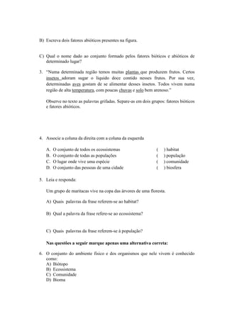 B) Escreva dois fatores abióticos presentes na figura.


C) Qual o nome dado ao conjunto formado pelos fatores bióticos e abióticos de
   determinado lugar?

3. “Numa determinada região temos muitas plantas que produzem frutos. Certos
   insetos adoram sugar o líquido doce contido nesses frutos. Por sua vez,
   determinadas aves gostam de se alimentar desses insetos. Todos vivem numa
   região de alta temperatura, com poucas chuvas e solo bem arenoso.”

   Observe no texto as palavras grifadas. Separe-as em dois grupos: fatores bióticos
   e fatores abióticos.




4. Associe a coluna da direita com a coluna da esquerda

   A.   O conjunto de todos os ecossistemas                    (   ) habitat
   B.   O conjunto de todas as populações                      (   ) população
   C.   O lugar onde vive uma espécie                          (   ) comunidade
   D.   O conjunto das pessoas de uma cidade                   (   ) biosfera

5. Leia e responda:

   Um grupo de maritacas vive na copa das árvores de uma floresta.

   A) Quais palavras da frase referem-se ao habitat?

   B) Qual a palavra da frase refere-se ao ecossistema?


   C) Quais palavras da frase referem-se à população?

   Nas questões a seguir marque apenas uma alternativa correta:

6. O conjunto do ambiente físico e dos organismos que nele vivem é conhecido
   como:
   A) Biótopo
   B) Ecossistema
   C) Comunidade
   D) Bioma
 