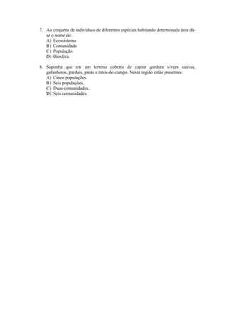 7. Ao conjunto de indivíduos de diferentes espécies habitando determinada área dá-
   se o nome de:
   A) Ecossistema
   B) Comunidade
   C) População
   D) Biosfera

8. Suponha que em um terreno coberto de capim gordura vivem saúvas,
   gafanhotos, pardais, preás e ratos-do-campo. Nesta região estão presentes:
   A) Cinco populações.
   B) Seis populações.
   C) Duas comunidades.
   D) Seis comunidades.
 
