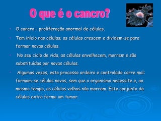 O cancro - proliferação anormal de células.  Tem início nas células; as células crescem e dividem-se para formar novas células. No seu ciclo de vida, as células envelhecem, morrem e são substituídas por novas células. Algumas vezes, este processo ordeiro e controlado corre mal: formam-se células novas, sem que o organismo necessite e, ao mesmo tempo, as células velhas não morrem. Este conjunto de células extra forma um tumor. O que é o cancro? 