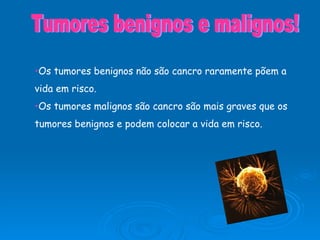 Os tumores benignos não são cancro raramente põem a vida em risco. Os tumores malignos são cancro são mais graves que os tumores benignos e podem colocar a vida em risco. Tumores benignos e malignos! 