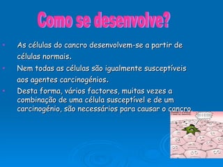 As células do cancro desenvolvem-se a partir de células normais . Nem todas as células são igualmente susceptíveis aos agentes carcinogénios . Desta forma, vários factores, muitas vezes a combinação de uma célula susceptível e de um carcinogénio, são necessários para causar o cancro.  Como se desenvolve? 