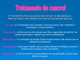 O tratamento eficaz do cancro deve dirigir-se não apenas ao tumor principal, mas também aos tumores que possam aparecer. Cirurgia :  é o tratamento mais utilizado. Actua de acordo com o tamanho a localização e a face evolutiva. Radioterapia :  utiliza raios de alta energia que têm a capacidade de destruir as células cancerosas e impedir que elas se multipliquem.  Quimioterapia :  é a utilização de drogas. Estas drogas matam e não deixam que as células se multipliquem. Hormonoterapia :  serve para impedir que as células malignas continuem a receber a hormona que estimula o seu crescimento. Reabilitação :  é feita através da cirurgia plástica de reconstrução e dos serviços médicos de apoio . Tratamento do cancro! 