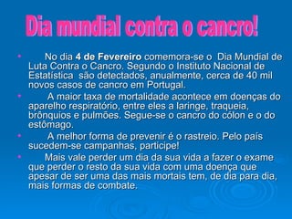 No dia  4 de Fevereiro  comemora-se o  Dia Mundial de Luta Contra o Cancro. Segundo o Instituto Nacional de Estatística  são detectados, anualmente, cerca de 40 mil novos casos de cancro em Portugal. A maior taxa de mortalidade acontece em doenças do aparelho respiratório, entre eles a laringe, traqueia, brônquios e pulmões. Segue-se o cancro do cólon e o do estômago. A melhor forma de prevenir é o rastreio. Pelo país sucedem-se campanhas, participe!  Mais vale perder um dia da sua vida a fazer o exame que perder o resto da sua vida com uma doença que apesar de ser uma das mais mortais tem, de dia para dia, mais formas de combate. Dia mundial contra o cancro! 