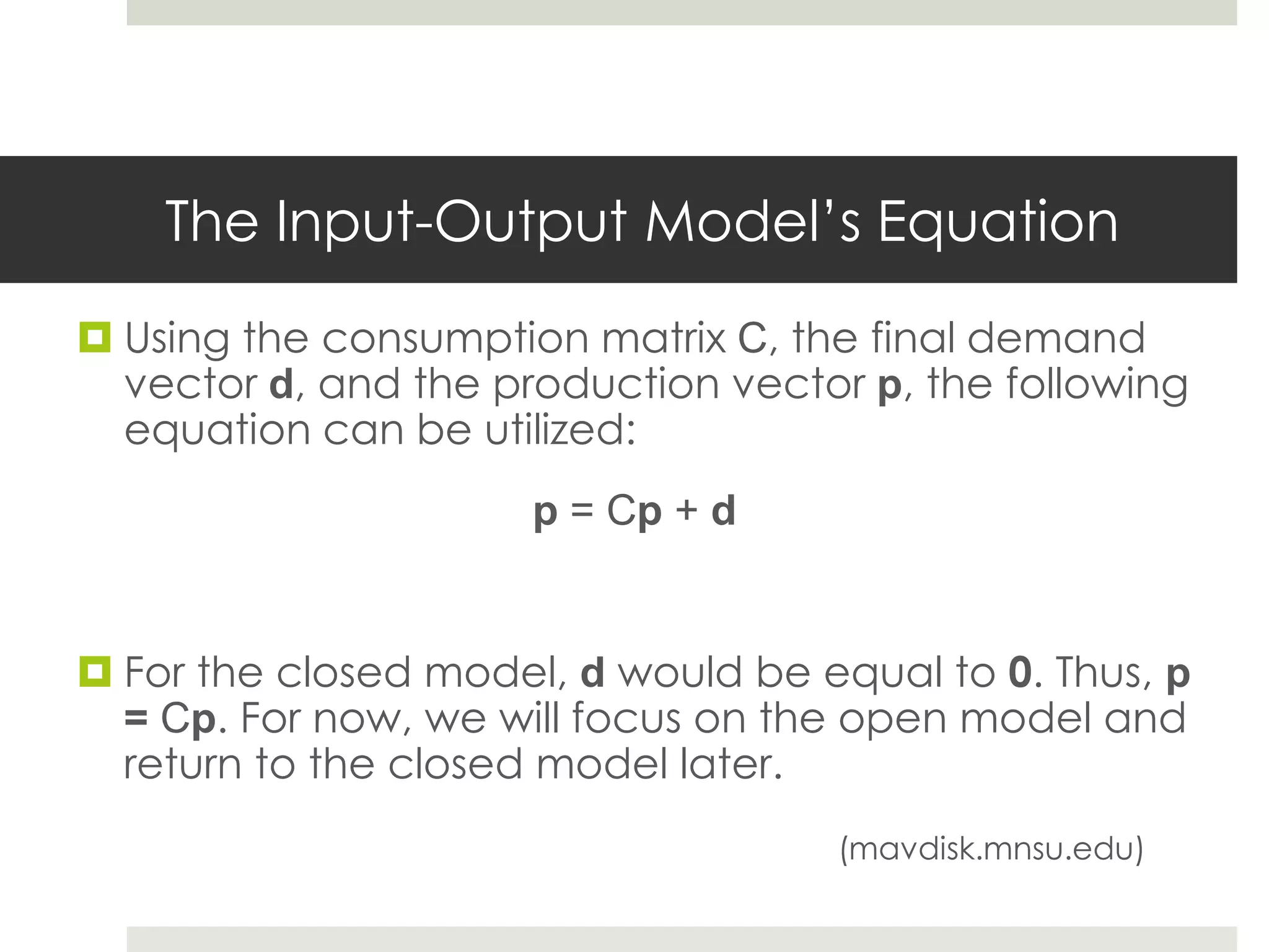 The Input-Output Model’s Equation
 Using the consumption matrix C, the final demand
vector d, and the production vector p, the following
equation can be utilized:
p = Cp + d
 For the closed model, d would be equal to 0. Thus, p
= Cp. For now, we will focus on the open model and
return to the closed model later.
(mavdisk.mnsu.edu)
 