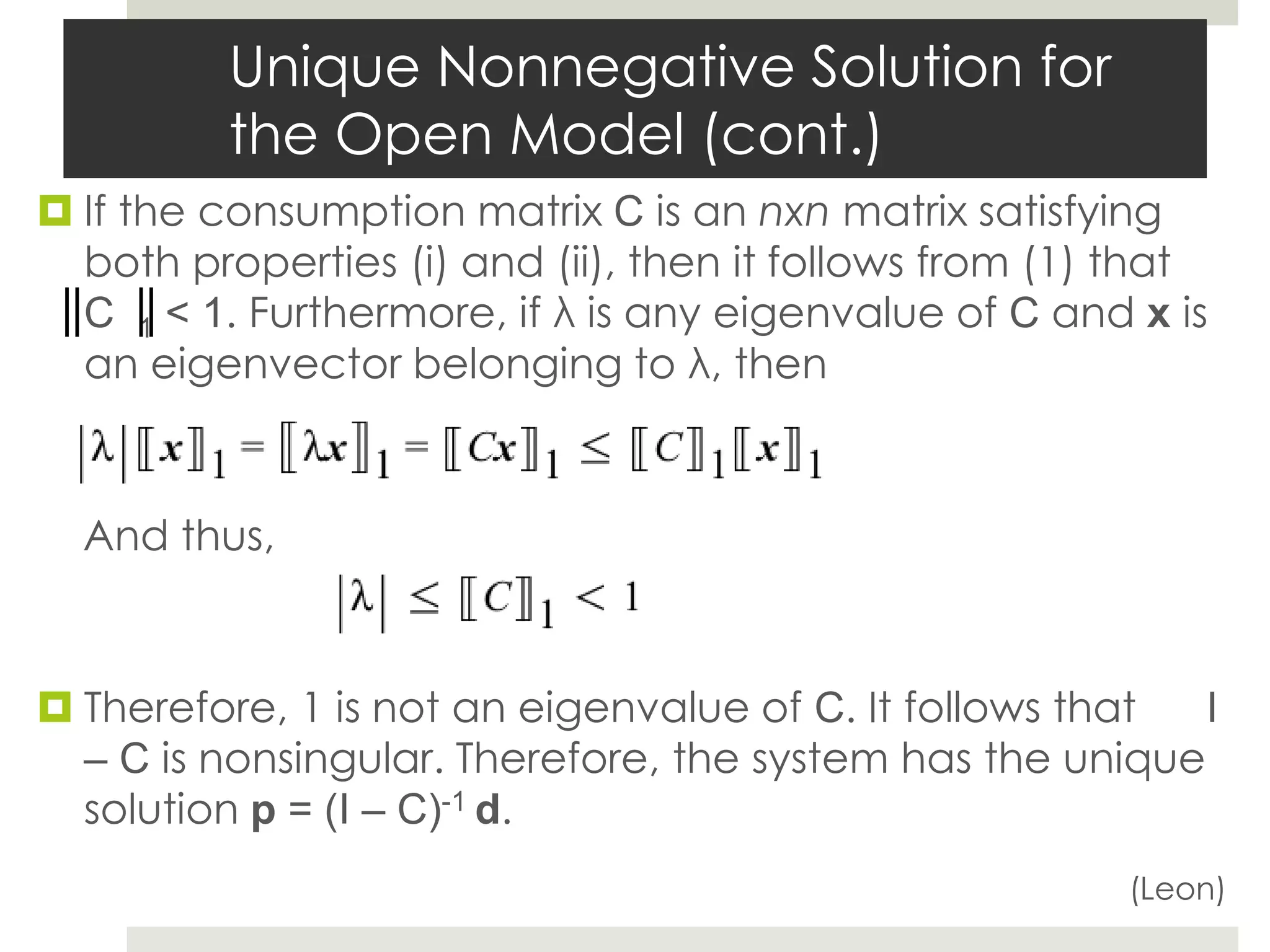 Unique Nonnegative Solution for
the Open Model (cont.)
 If the consumption matrix C is an nxn matrix satisfying
both properties (i) and (ii), then it follows from (1) that
C 1 < 1. Furthermore, if λ is any eigenvalue of C and x is
an eigenvector belonging to λ, then
And thus,
 Therefore, 1 is not an eigenvalue of C. It follows that I
– C is nonsingular. Therefore, the system has the unique
solution p = (I – C)-1 d.
(Leon)
 