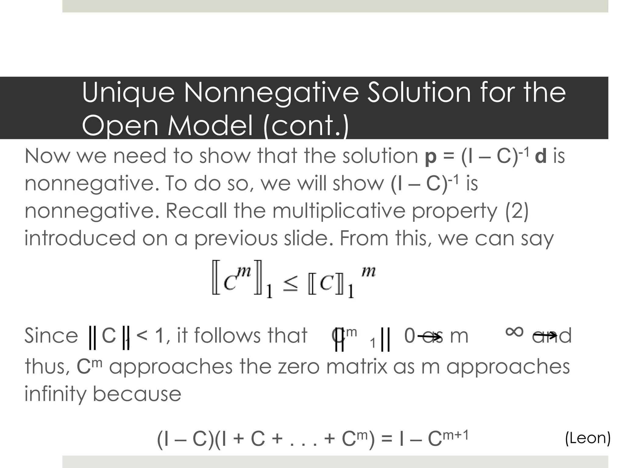 Unique Nonnegative Solution for the
Open Model (cont.)
Now we need to show that the solution p = (I – C)-1 d is
nonnegative. To do so, we will show (I – C)-1 is
nonnegative. Recall the multiplicative property (2)
introduced on a previous slide. From this, we can say
Since C 1 < 1, it follows that Cm
1 0 as m ∞ and
thus, Cm approaches the zero matrix as m approaches
infinity because
(I – C)(I + C + . . . + Cm) = I – Cm+1 (Leon)
 