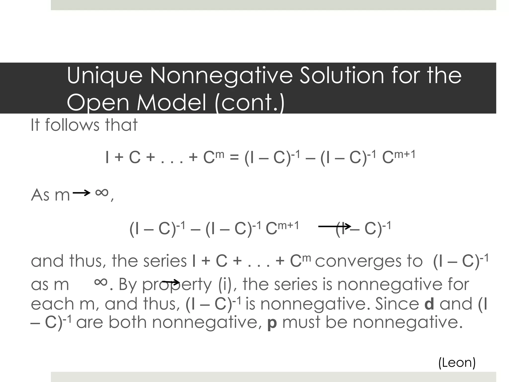 Unique Nonnegative Solution for the
Open Model (cont.)
It follows that
I + C + . . . + Cm = (I – C)-1 – (I – C)-1 Cm+1
As m ∞,
(I – C)-1 – (I – C)-1 Cm+1 (I – C)-1
and thus, the series I + C + . . . + Cm converges to (I – C)-1
as m ∞. By property (i), the series is nonnegative for
each m, and thus, (I – C)-1 is nonnegative. Since d and (I
– C)-1 are both nonnegative, p must be nonnegative.
(Leon)
 