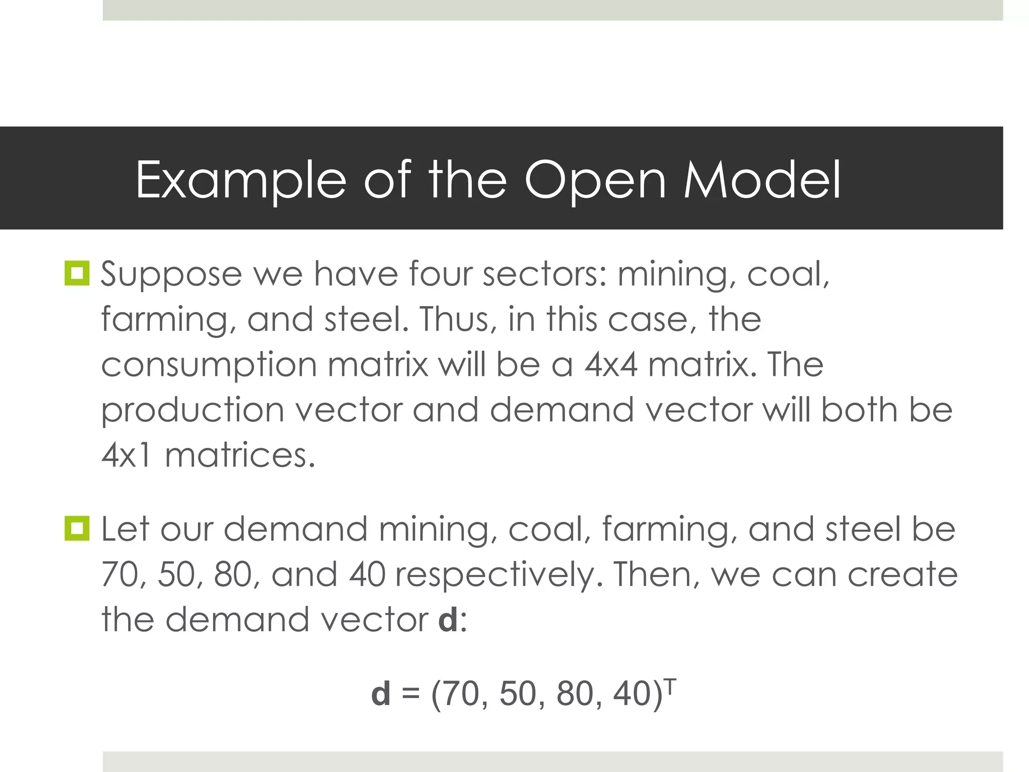 Example of the Open Model
 Suppose we have four sectors: mining, coal,
farming, and steel. Thus, in this case, the
consumption matrix will be a 4x4 matrix. The
production vector and demand vector will both be
4x1 matrices.
 Let our demand mining, coal, farming, and steel be
70, 50, 80, and 40 respectively. Then, we can create
the demand vector d:
d = (70, 50, 80, 40)T
 