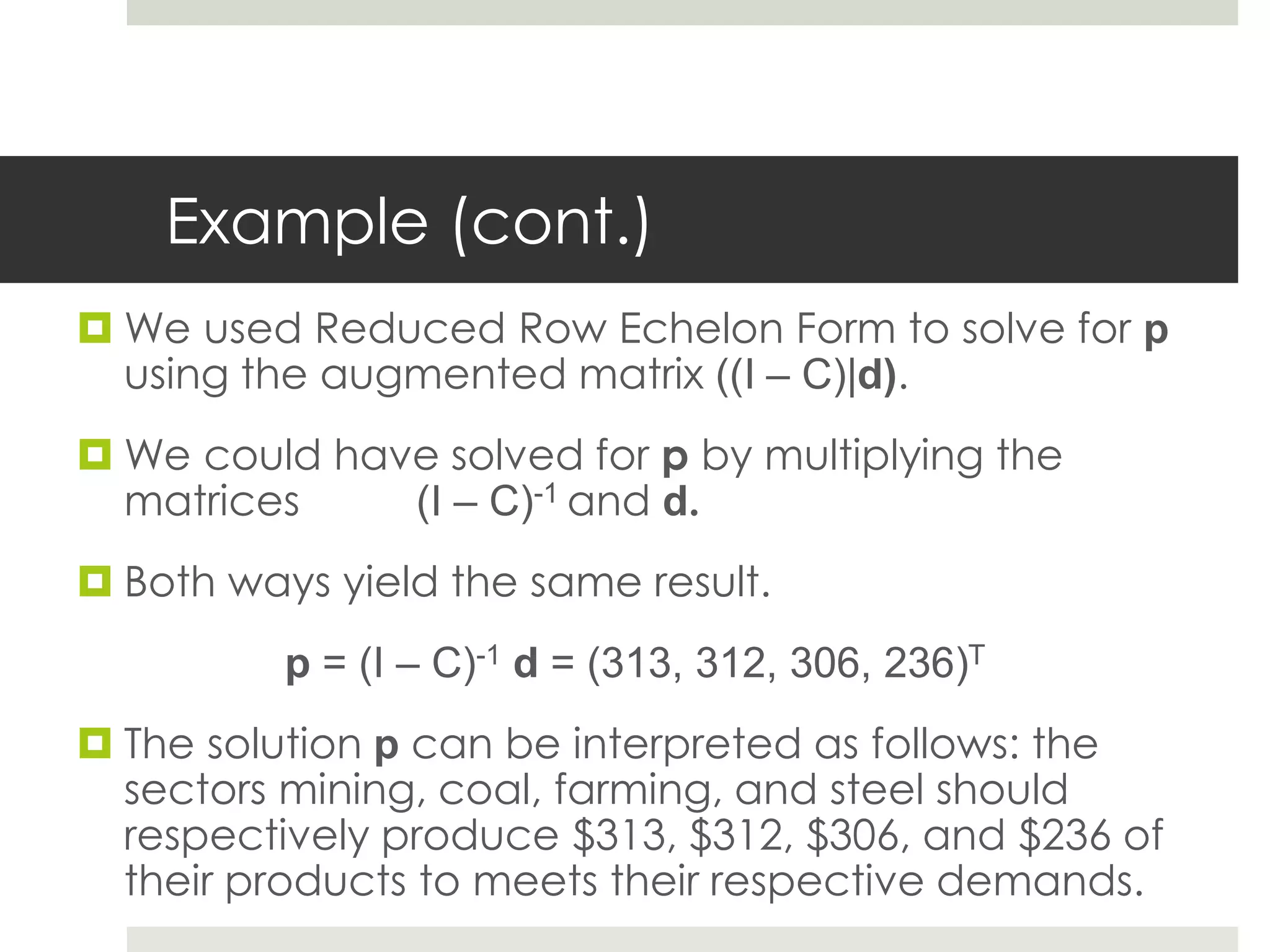 Example (cont.)
 We used Reduced Row Echelon Form to solve for p
using the augmented matrix ((I – C)|d).
 We could have solved for p by multiplying the
matrices (I – C)-1 and d.
 Both ways yield the same result.
p = (I – C)-1 d = (313, 312, 306, 236)T
 The solution p can be interpreted as follows: the
sectors mining, coal, farming, and steel should
respectively produce $313, $312, $306, and $236 of
their products to meets their respective demands.
 