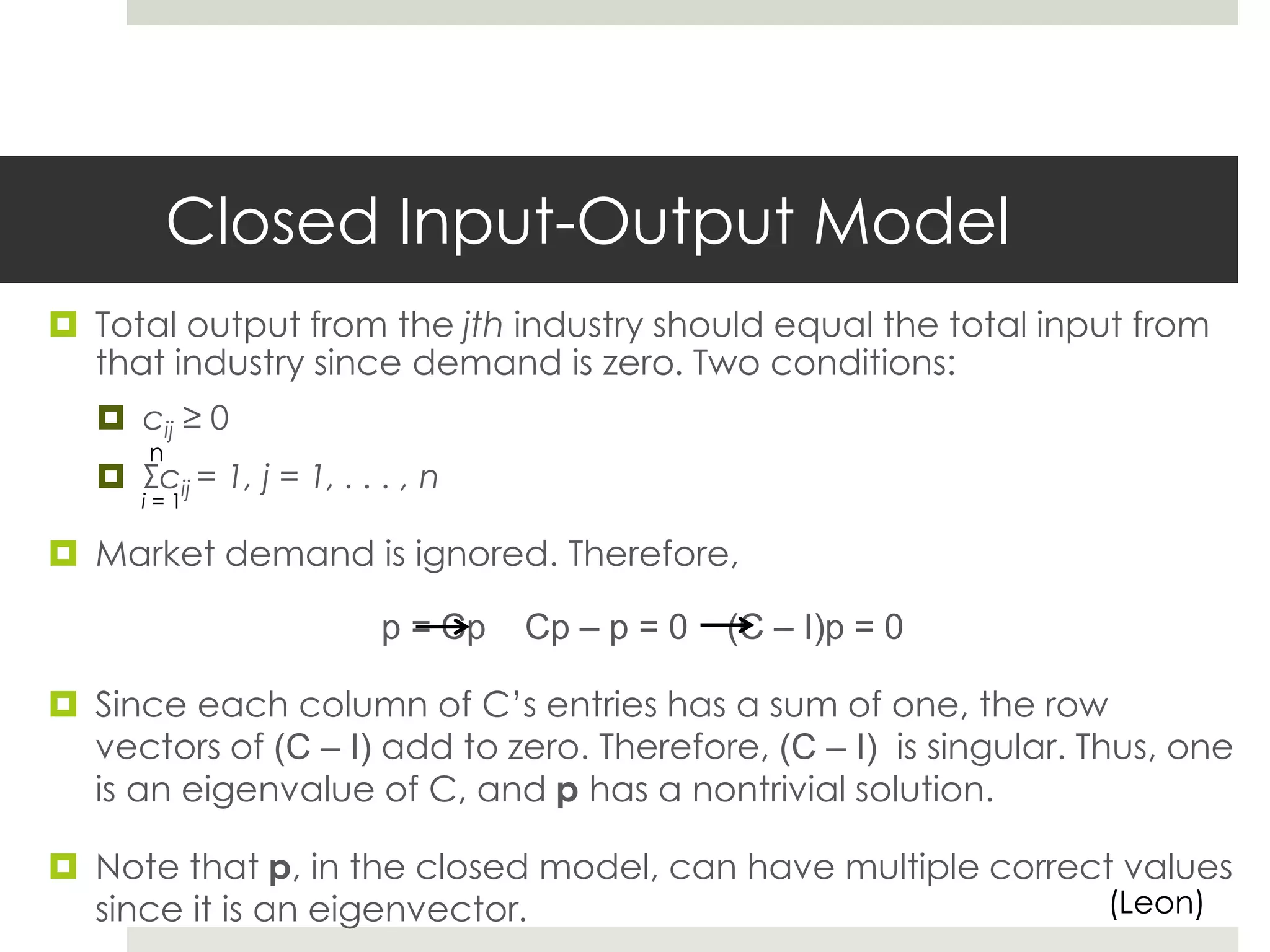 Closed Input-Output Model
 Total output from the jth industry should equal the total input from
that industry since demand is zero. Two conditions:
 cij ≥ 0
 Σcij = 1, j = 1, . . . , n
 Market demand is ignored. Therefore,
p = Cp Cp – p = 0 (C – I)p = 0
 Since each column of C’s entries has a sum of one, the row
vectors of (C – I) add to zero. Therefore, (C – I) is singular. Thus, one
is an eigenvalue of C, and p has a nontrivial solution.
 Note that p, in the closed model, can have multiple correct values
since it is an eigenvector.
n
i = 1
(Leon)
 