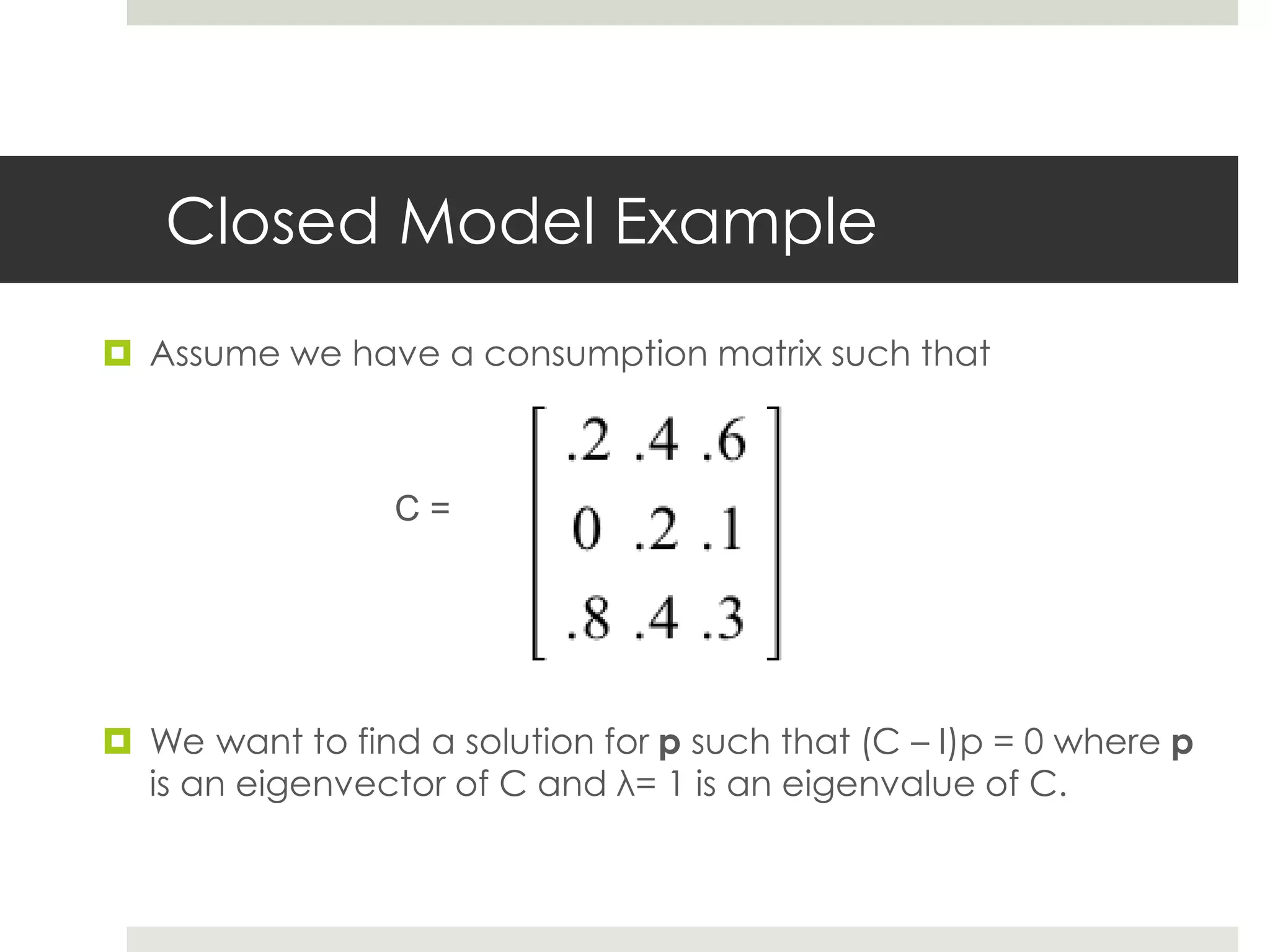 Closed Model Example
 Assume we have a consumption matrix such that
C =
 We want to find a solution for p such that (C – I)p = 0 where p
is an eigenvector of C and λ= 1 is an eigenvalue of C.
 