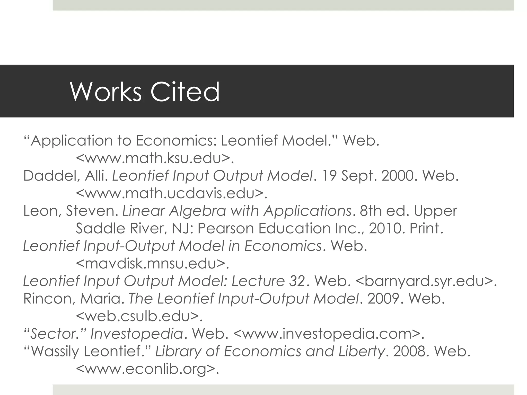 Works Cited
“Application to Economics: Leontief Model.” Web.
<www.math.ksu.edu>.
Daddel, Alli. Leontief Input Output Model. 19 Sept. 2000. Web.
<www.math.ucdavis.edu>.
Leon, Steven. Linear Algebra with Applications. 8th ed. Upper
Saddle River, NJ: Pearson Education Inc., 2010. Print.
Leontief Input-Output Model in Economics. Web.
<mavdisk.mnsu.edu>.
Leontief Input Output Model: Lecture 32. Web. <barnyard.syr.edu>.
Rincon, Maria. The Leontief Input-Output Model. 2009. Web.
<web.csulb.edu>.
“Sector.” Investopedia. Web. <www.investopedia.com>.
“Wassily Leontief.” Library of Economics and Liberty. 2008. Web.
<www.econlib.org>.
 