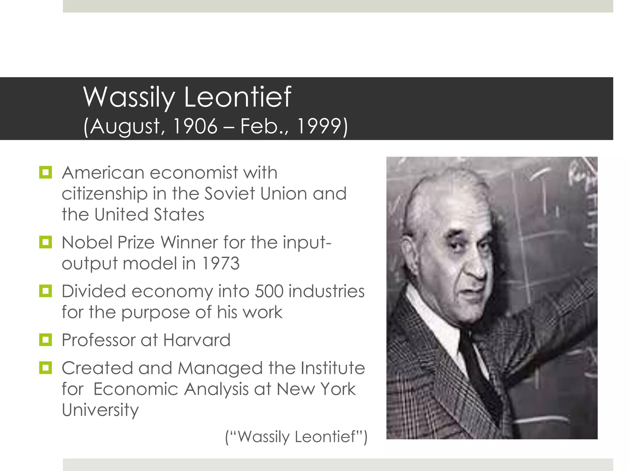 Wassily Leontief
(August, 1906 – Feb., 1999)
 American economist with
citizenship in the Soviet Union and
the United States
 Nobel Prize Winner for the input-
output model in 1973
 Divided economy into 500 industries
for the purpose of his work
 Professor at Harvard
 Created and Managed the Institute
for Economic Analysis at New York
University
(“Wassily Leontief”)
 