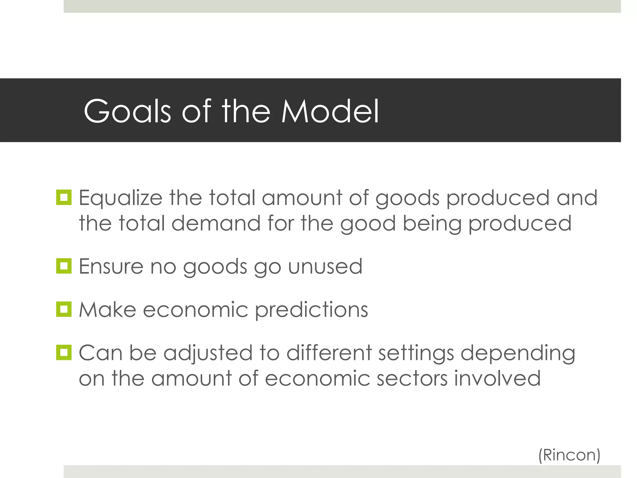 Goals of the Model
 Equalize the total amount of goods produced and
the total demand for the good being produced
 Ensure no goods go unused
 Make economic predictions
 Can be adjusted to different settings depending
on the amount of economic sectors involved
(Rincon)
 