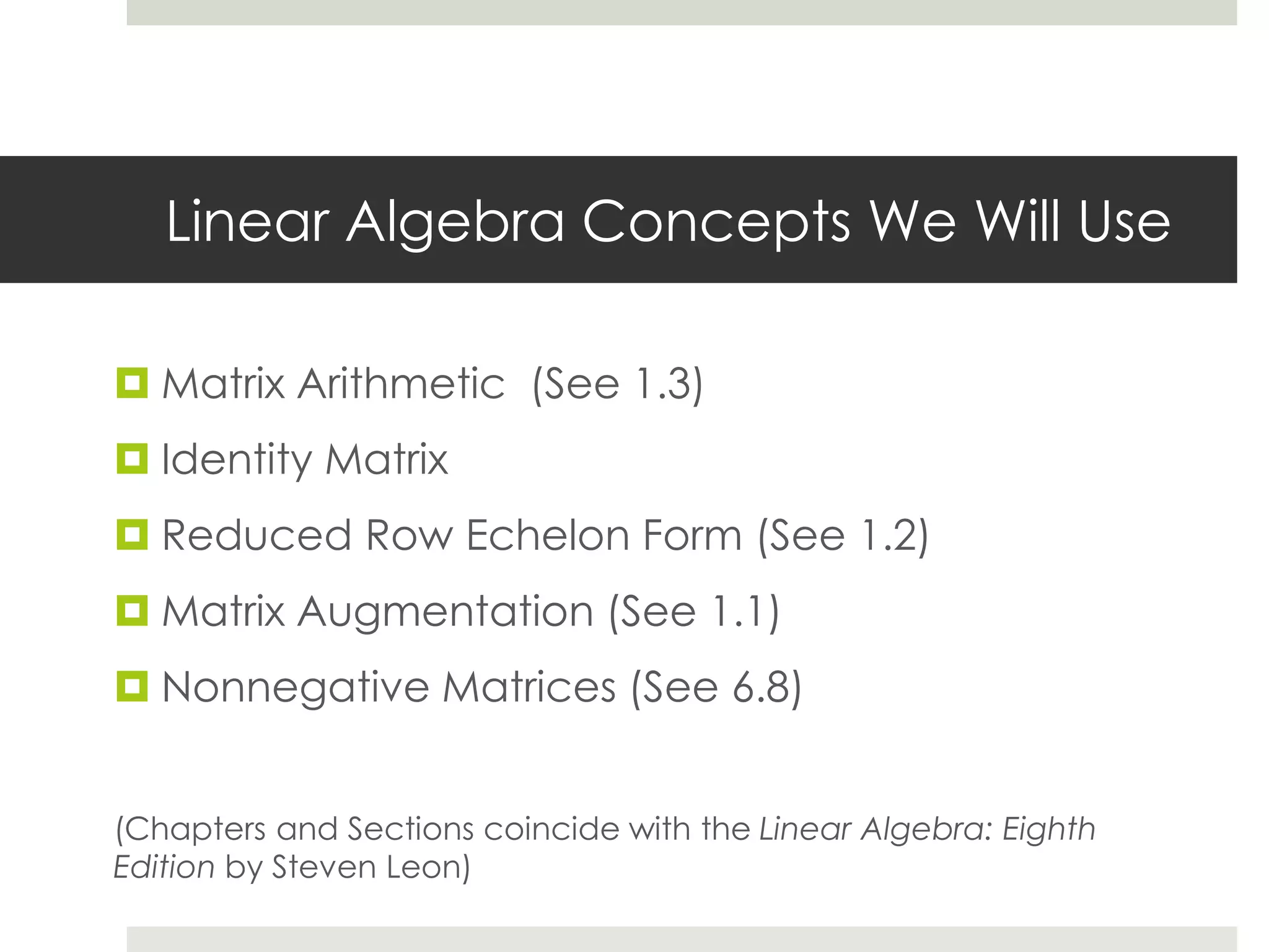 Linear Algebra Concepts We Will Use
 Matrix Arithmetic (See 1.3)
 Identity Matrix
 Reduced Row Echelon Form (See 1.2)
 Matrix Augmentation (See 1.1)
 Nonnegative Matrices (See 6.8)
(Chapters and Sections coincide with the Linear Algebra: Eighth
Edition by Steven Leon)
 