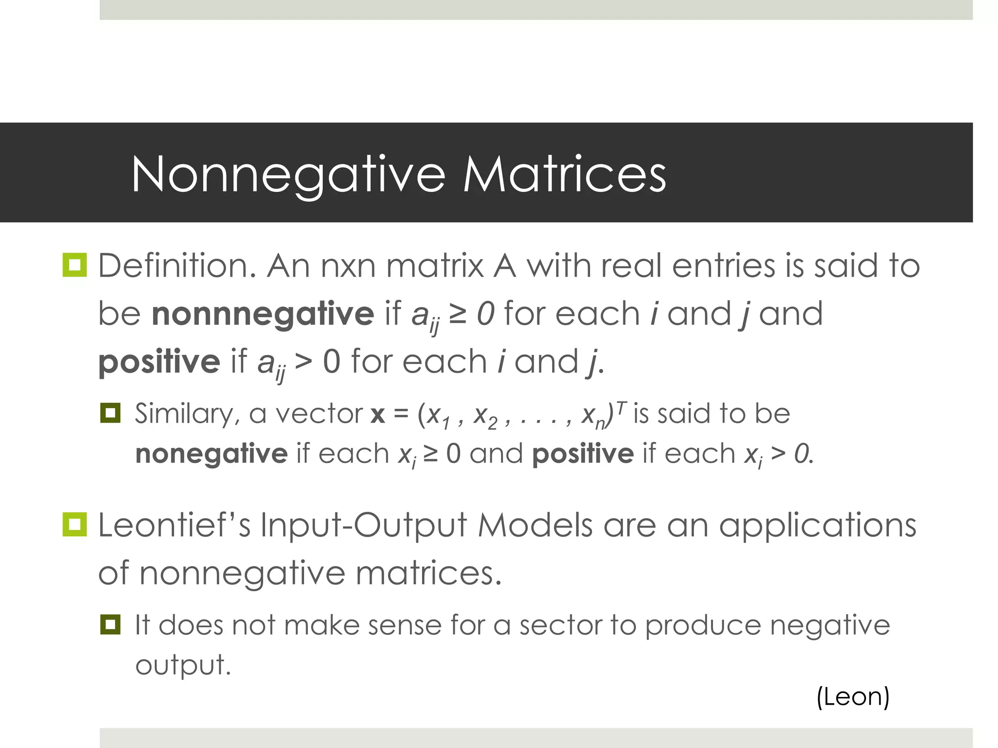 Nonnegative Matrices
 Definition. An nxn matrix A with real entries is said to
be nonnnegative if aij ≥ 0 for each i and j and
positive if aij > 0 for each i and j.
 Similary, a vector x = (x1 , x2 , . . . , xn)T is said to be
nonegative if each xi ≥ 0 and positive if each xi > 0.
 Leontief’s Input-Output Models are an applications
of nonnegative matrices.
 It does not make sense for a sector to produce negative
output.
(Leon)
 