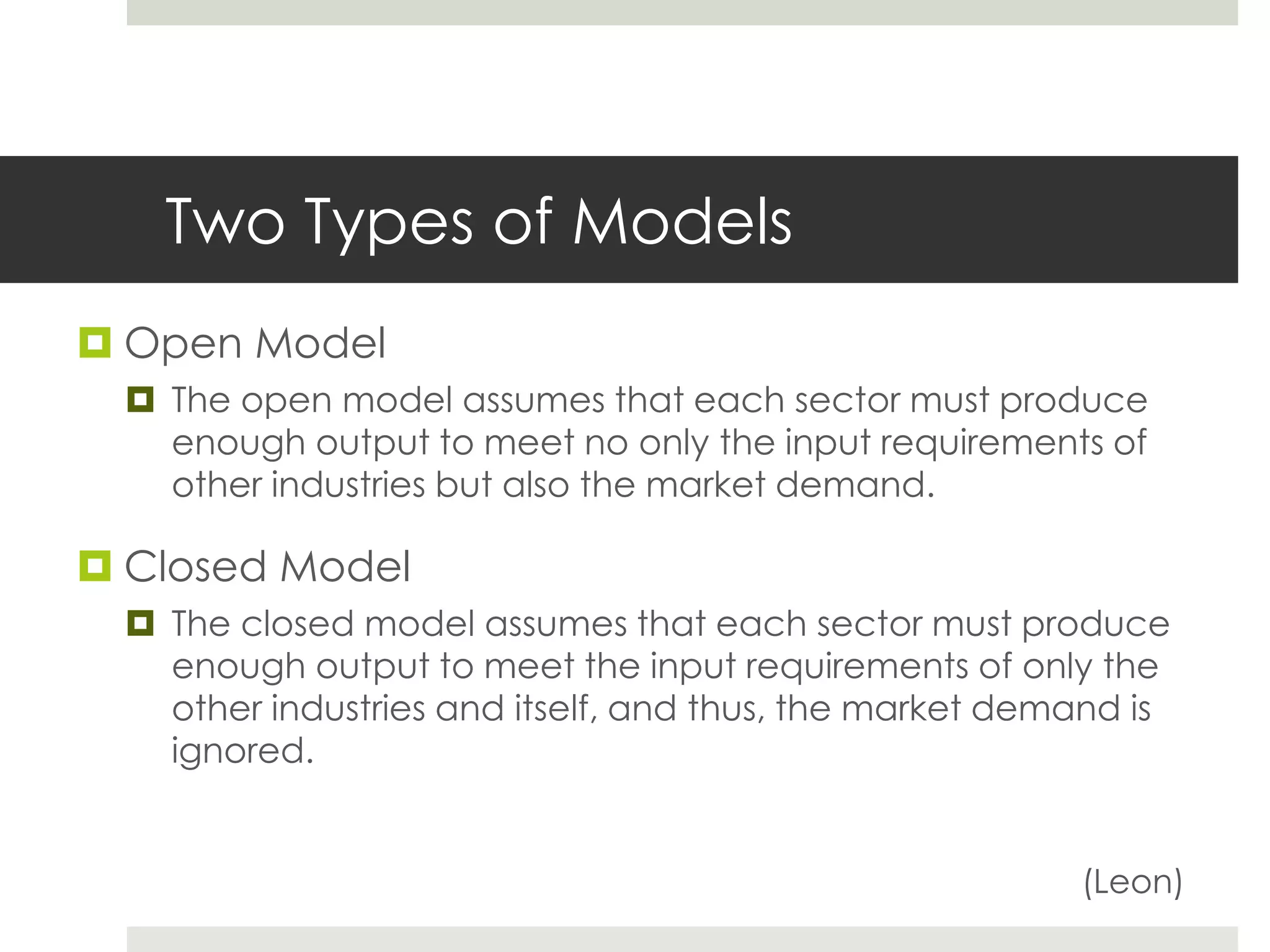 Two Types of Models
 Open Model
 The open model assumes that each sector must produce
enough output to meet no only the input requirements of
other industries but also the market demand.
 Closed Model
 The closed model assumes that each sector must produce
enough output to meet the input requirements of only the
other industries and itself, and thus, the market demand is
ignored.
(Leon)
 