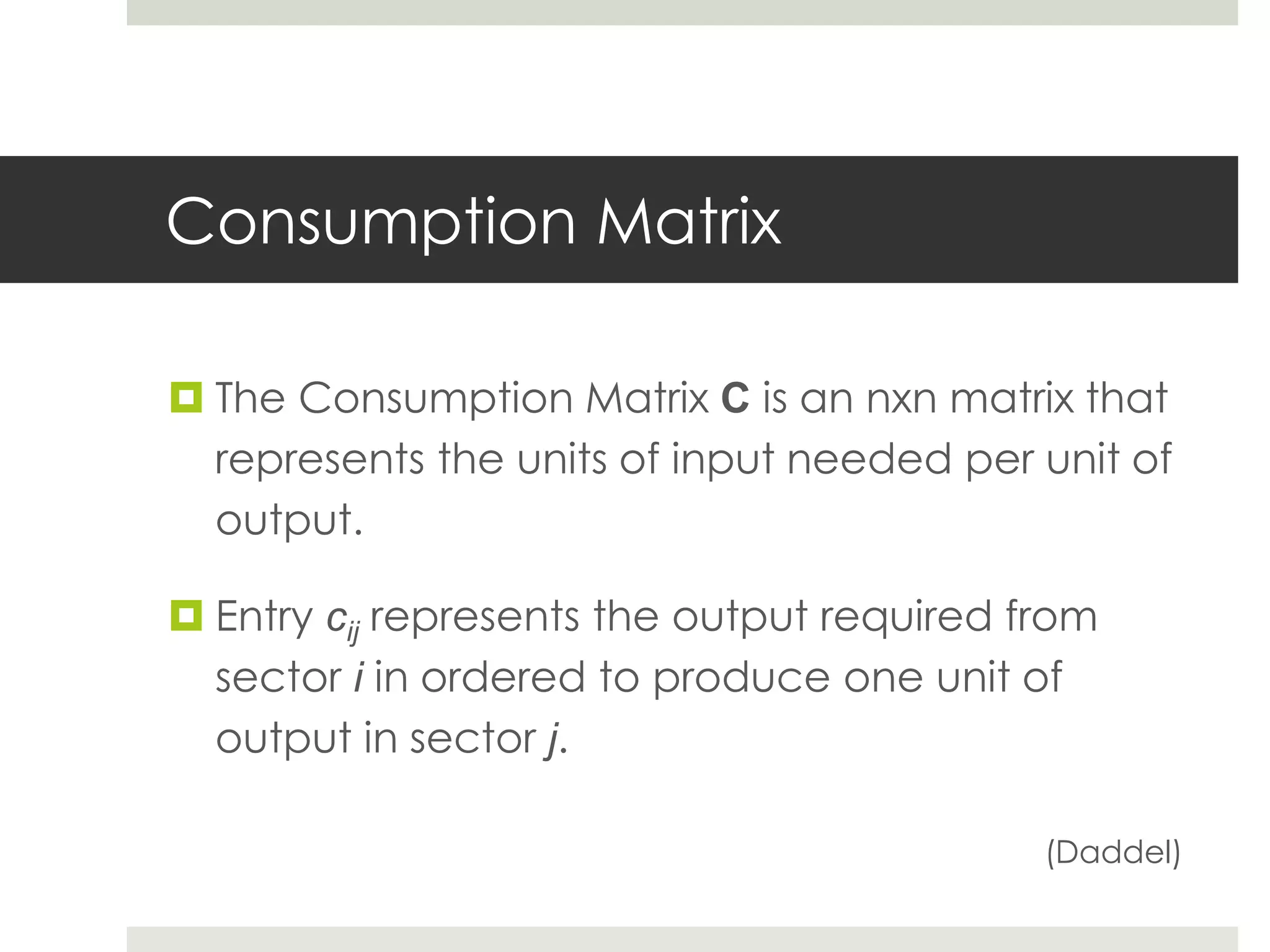 Consumption Matrix
 The Consumption Matrix C is an nxn matrix that
represents the units of input needed per unit of
output.
 Entry cij represents the output required from
sector i in ordered to produce one unit of
output in sector j.
(Daddel)
 